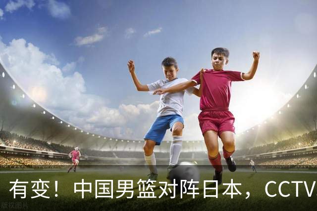 有变！中国男篮对阵日本，CCTV5放弃直播，三大真实原因藏玄机？